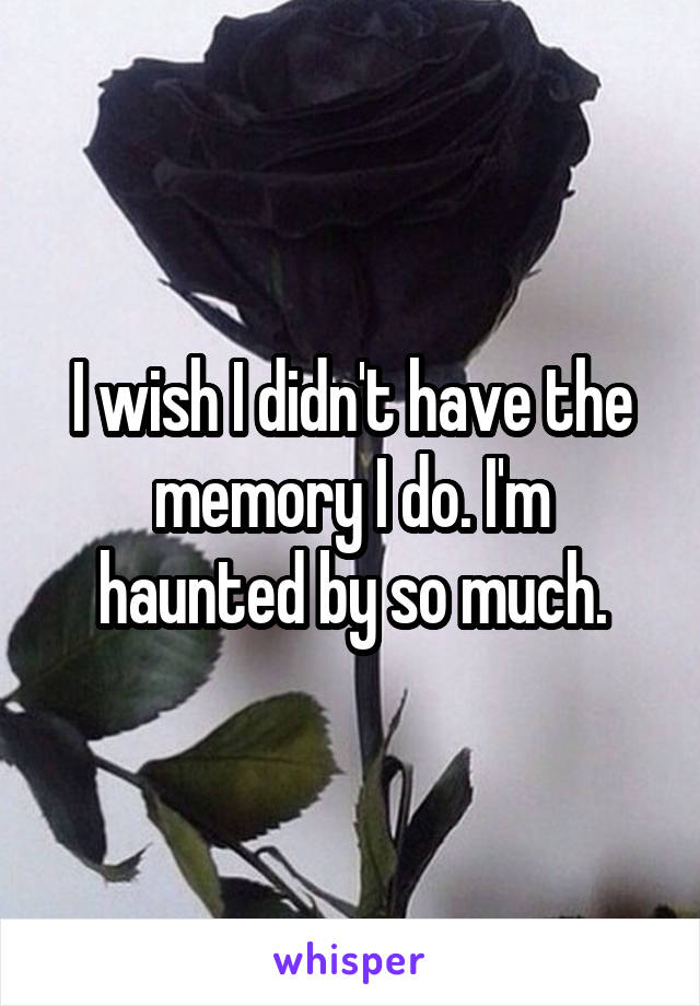 I wish I didn't have the memory I do. I'm haunted by so much.