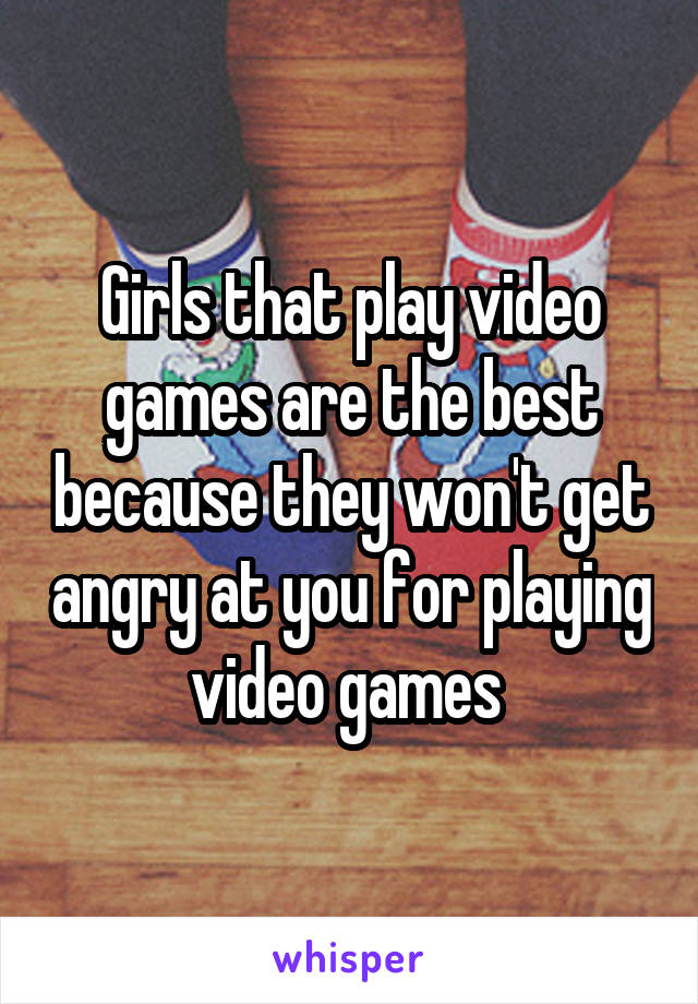 Girls that play video games are the best because they won't get angry at you for playing video games 