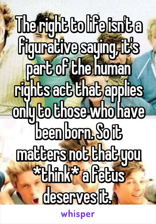 The right to life isn't a figurative saying, it's part of the human rights act that applies only to those who have been born. So it matters not that you *think* a fetus deserves it. 