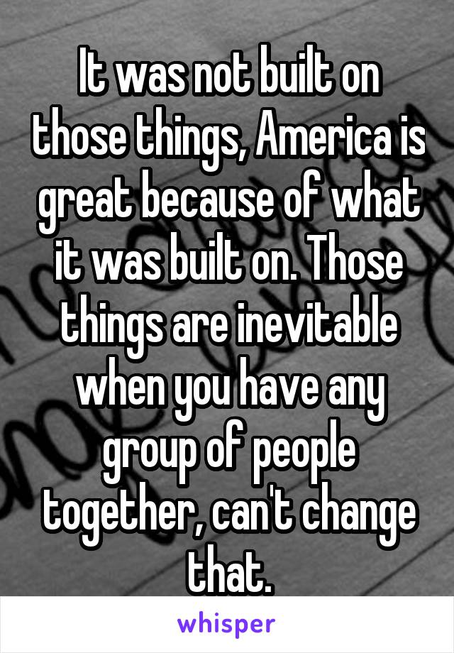 It was not built on those things, America is great because of what it was built on. Those things are inevitable when you have any group of people together, can't change that.