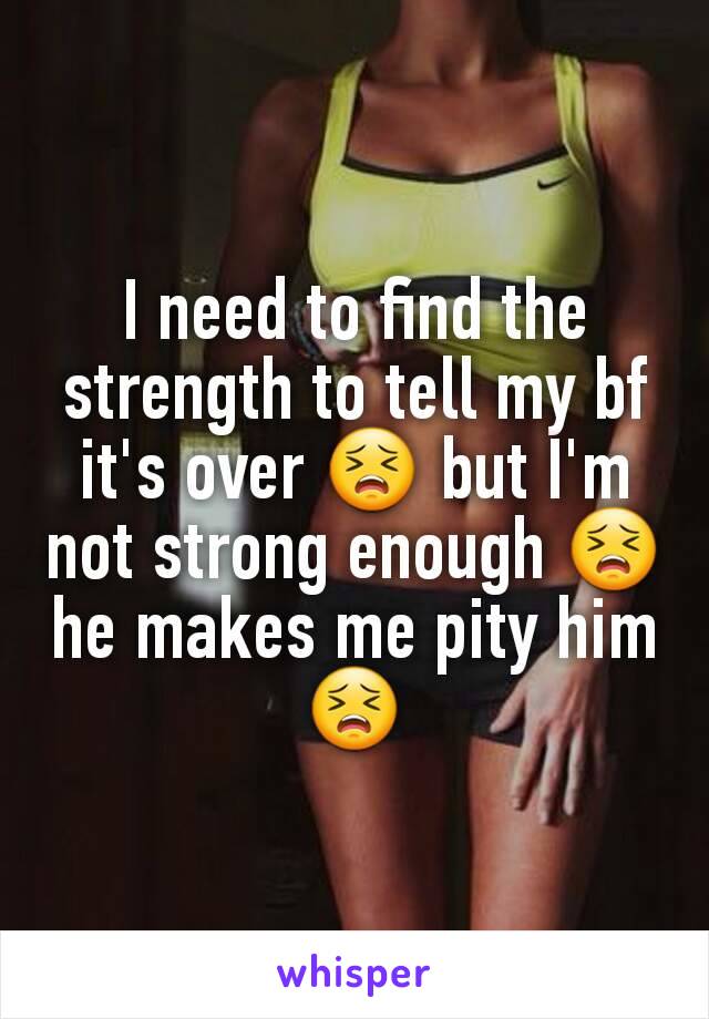 I need to find the strength to tell my bf it's over 😣 but I'm not strong enough 😣 he makes me pity him 😣