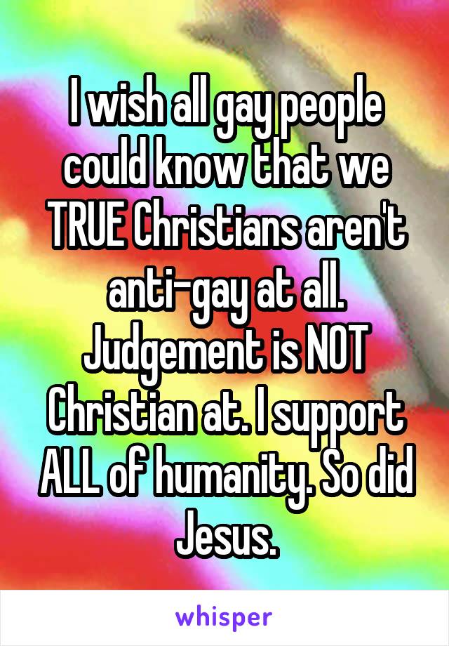 I wish all gay people could know that we TRUE Christians aren't anti-gay at all. Judgement is NOT Christian at. I support ALL of humanity. So did Jesus.