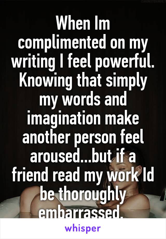 When Im complimented on my writing I feel powerful. Knowing that simply my words and imagination make another person feel aroused...but if a friend read my work Id be thoroughly embarrassed. 