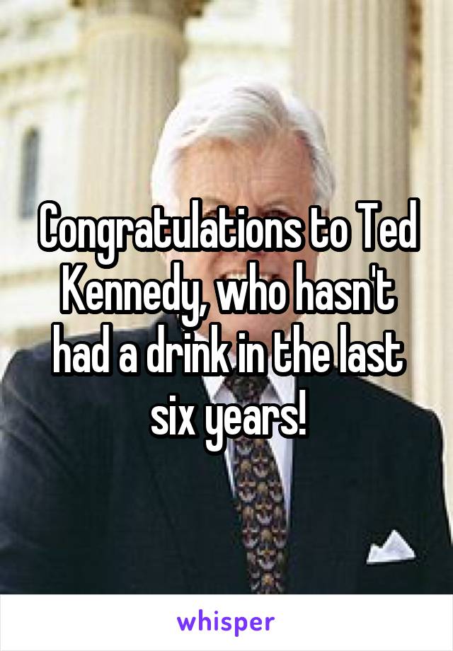 Congratulations to Ted Kennedy, who hasn't had a drink in the last six years!