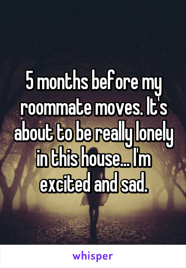 5 months before my roommate moves. It's about to be really lonely in this house... I'm excited and sad.