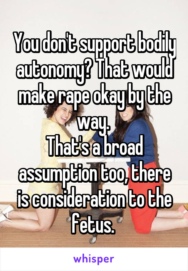 You don't support bodily autonomy? That would make rape okay by the way. 
That's a broad assumption too, there is consideration to the fetus. 