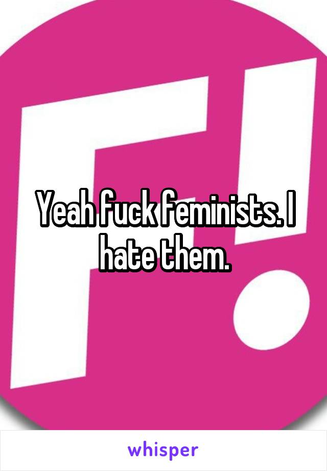 Yeah fuck feminists. I hate them.