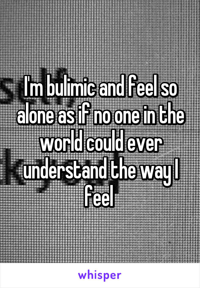 I'm bulimic and feel so alone as if no one in the world could ever understand the way I feel 