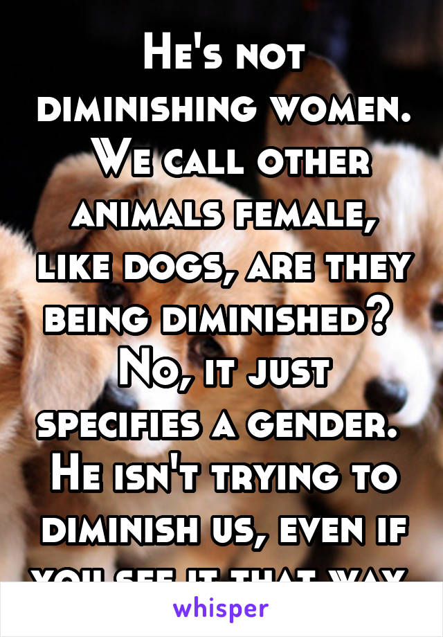 He's not diminishing women.  We call other animals female, like dogs, are they being diminished?  No, it just specifies a gender.  He isn't trying to diminish us, even if you see it that way.