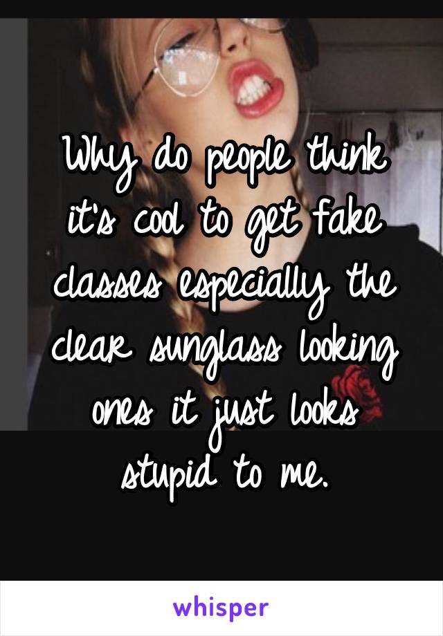 Why do people think it's cool to get fake classes especially the clear sunglass looking ones it just looks stupid to me.