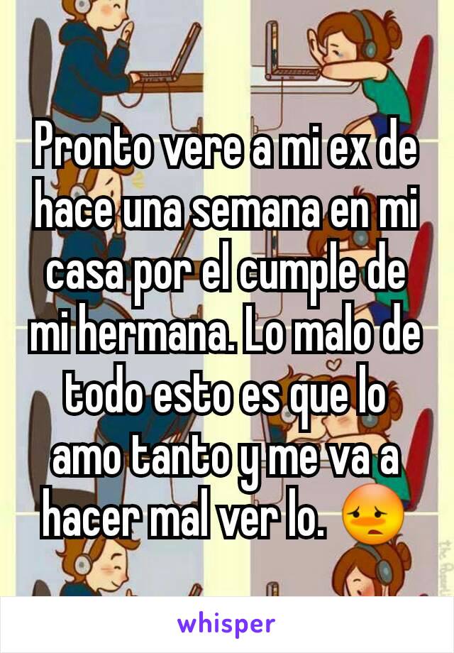 Pronto vere a mi ex de hace una semana en mi casa por el cumple de mi hermana. Lo malo de todo esto es que lo amo tanto y me va a hacer mal ver lo. 😳