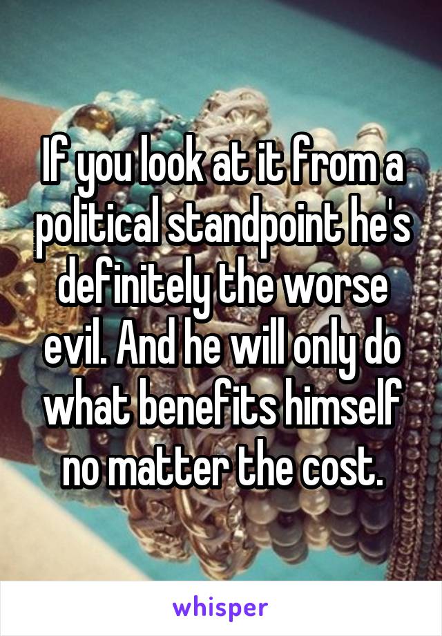 If you look at it from a political standpoint he's definitely the worse evil. And he will only do what benefits himself no matter the cost.