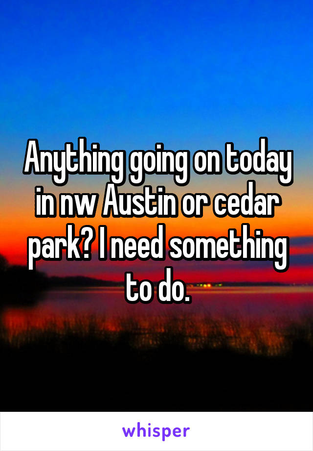 Anything going on today in nw Austin or cedar park? I need something to do.