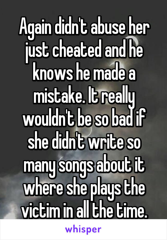 Again didn't abuse her just cheated and he knows he made a mistake. It really wouldn't be so bad if she didn't write so many songs about it where she plays the victim in all the time.