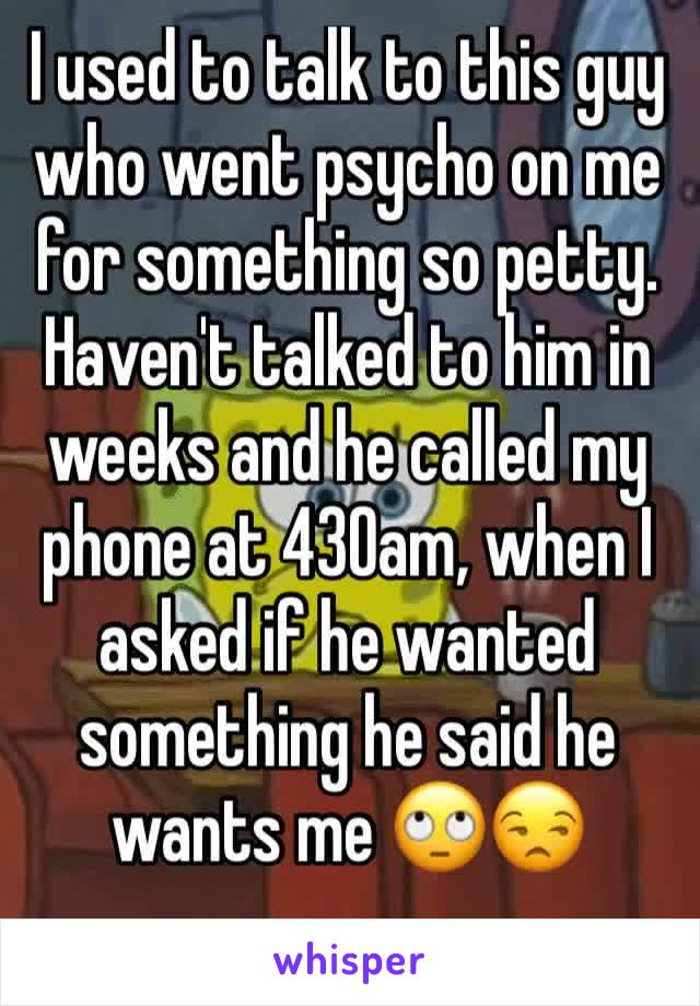 I used to talk to this guy who went psycho on me for something so petty. Haven't talked to him in weeks and he called my phone at 430am, when I asked if he wanted something he said he wants me 🙄😒