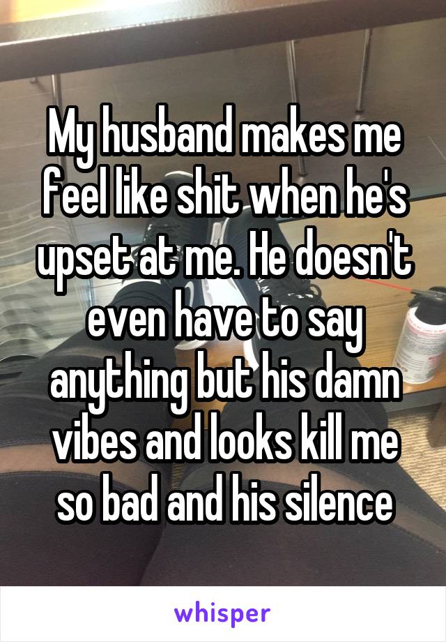 My husband makes me feel like shit when he's upset at me. He doesn't even have to say anything but his damn vibes and looks kill me so bad and his silence