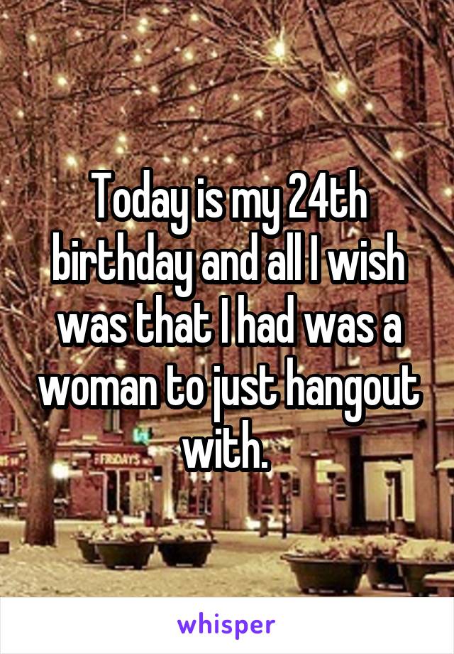 Today is my 24th birthday and all I wish was that I had was a woman to just hangout with. 