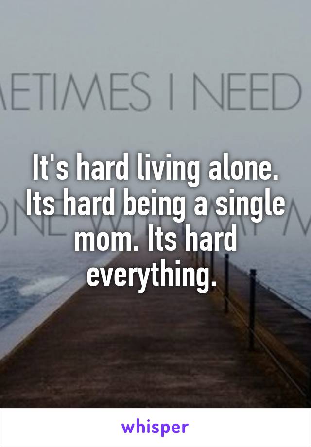 It's hard living alone. Its hard being a single mom. Its hard everything. 