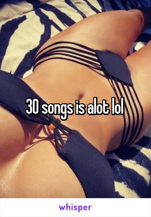 30 songs is alot lol 