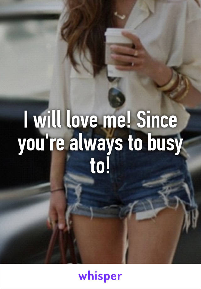 I will love me! Since you're always to busy to!