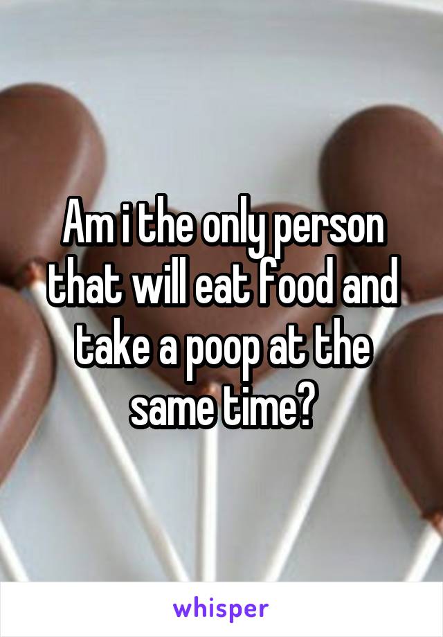 Am i the only person that will eat food and take a poop at the same time?