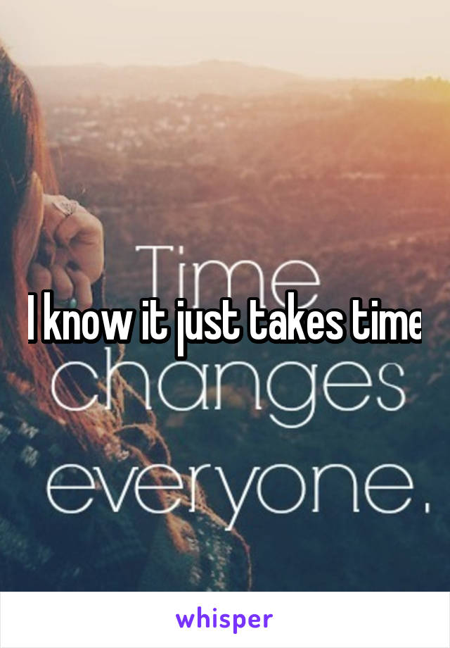 I know it just takes time