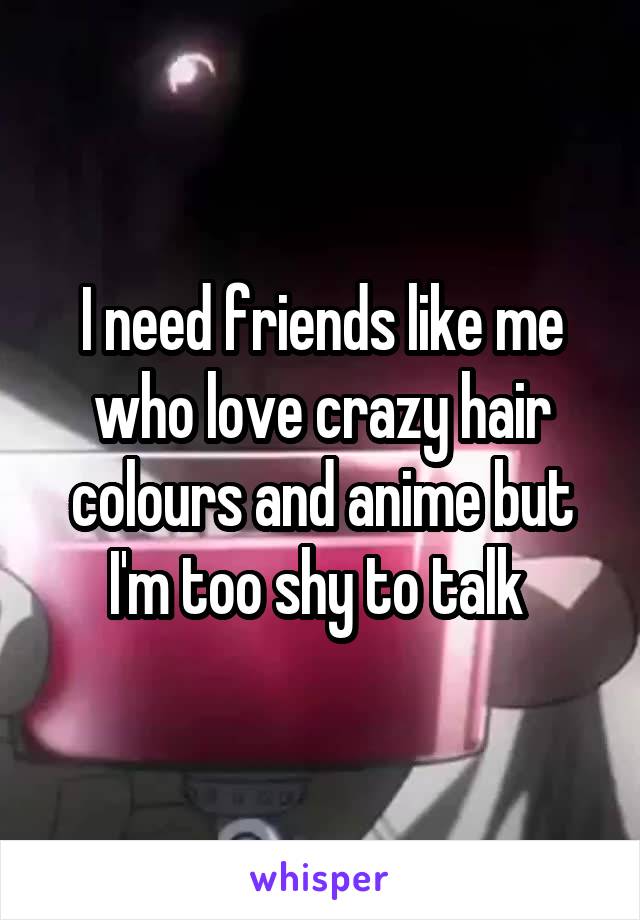 I need friends like me who love crazy hair colours and anime but I'm too shy to talk 