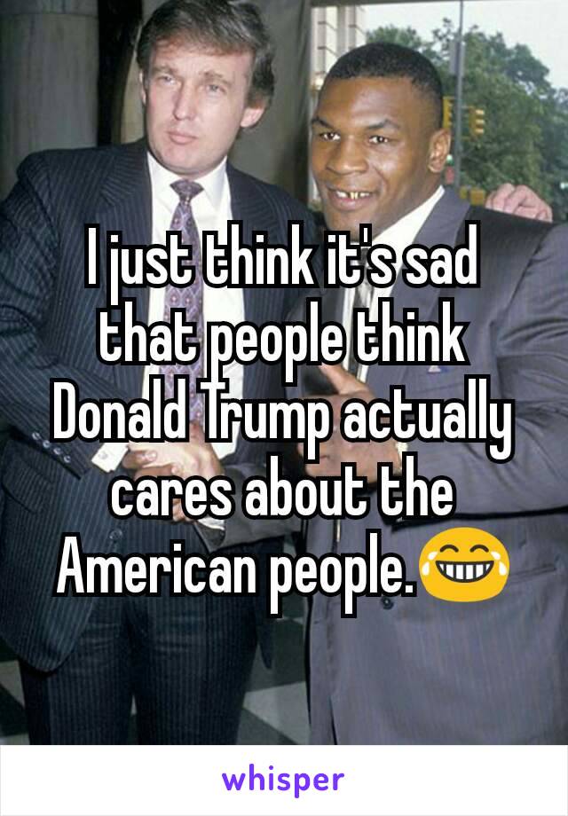 I just think it's sad that people think Donald Trump actually cares about the American people.😂