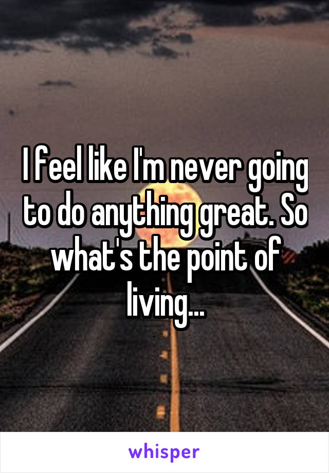 I feel like I'm never going to do anything great. So what's the point of living...