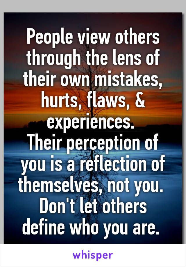 People view others through the lens of their own mistakes, hurts, flaws, & experiences. 
Their perception of you is a reflection of themselves, not you. 
Don't let others define who you are. 