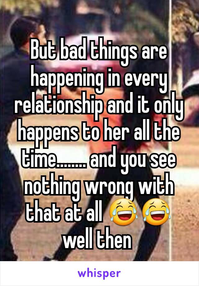 But bad things are happening in every relationship and it only happens to her all the time........ and you see nothing wrong with that at all 😂😂 well then 