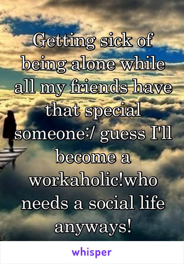 Getting sick of being alone while all my friends have that special someone:/ guess I'll become a workaholic!who needs a social life anyways!