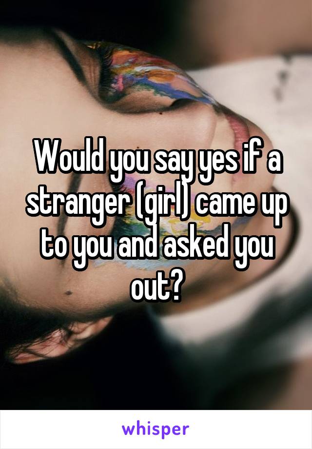 Would you say yes if a stranger (girl) came up to you and asked you out?