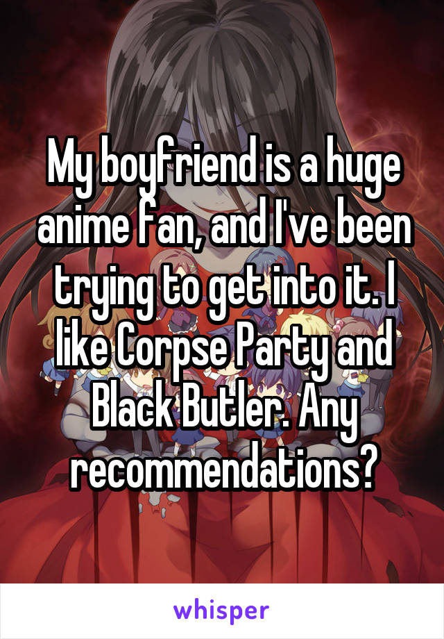 My boyfriend is a huge anime fan, and I've been trying to get into it. I like Corpse Party and Black Butler. Any recommendations?