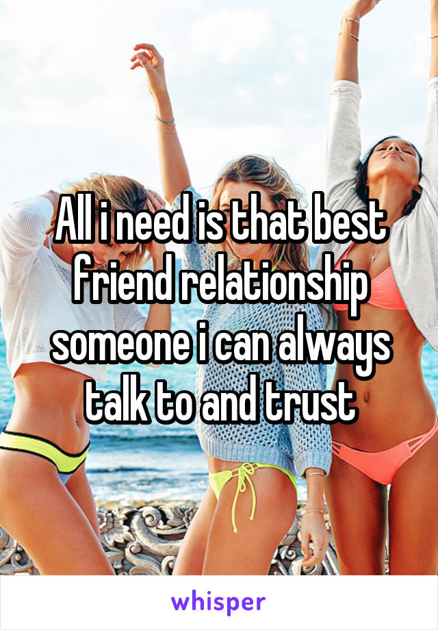 All i need is that best friend relationship someone i can always talk to and trust