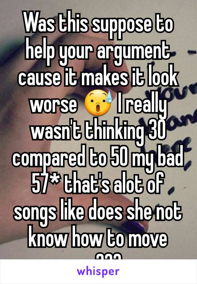 Was this suppose to help your argument cause it makes it look worse 😰 I really wasn't thinking 30 compared to 50 my bad 57* that's alot of songs like does she not know how to move on ???