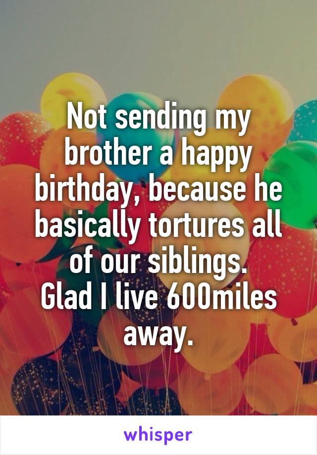 Not sending my brother a happy birthday, because he basically tortures all of our siblings.
Glad I live 600miles away.