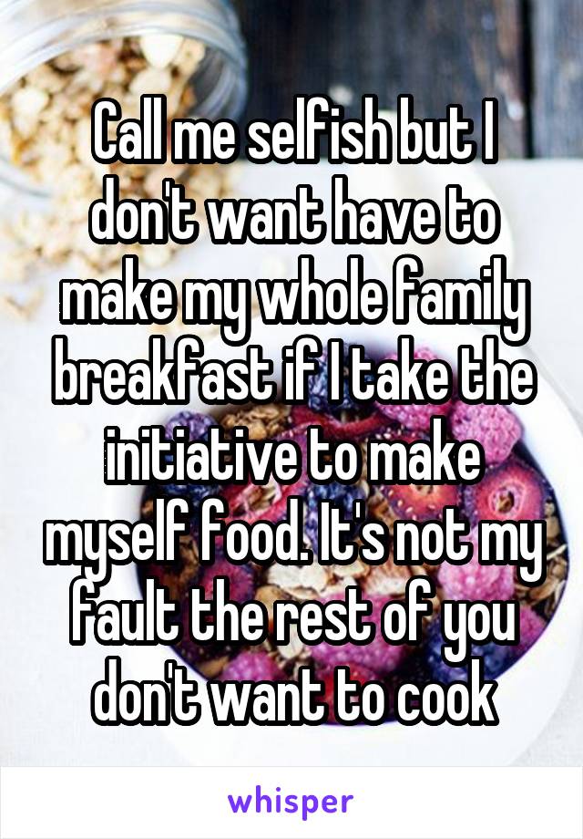 Call me selfish but I don't want have to make my whole family breakfast if I take the initiative to make myself food. It's not my fault the rest of you don't want to cook