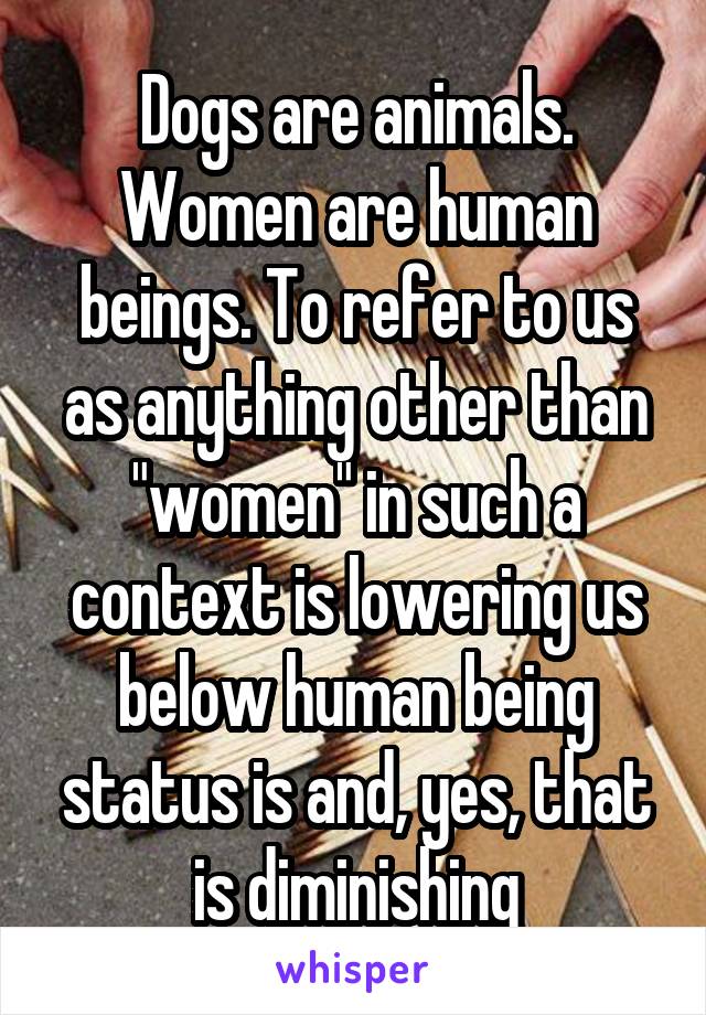 Dogs are animals. Women are human beings. To refer to us as anything other than "women" in such a context is lowering us below human being status is and, yes, that is diminishing