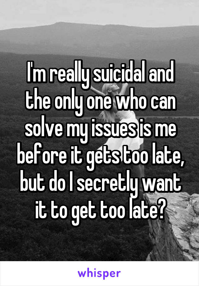 I'm really suicidal and the only one who can solve my issues is me before it gets too late, but do I secretly want it to get too late?