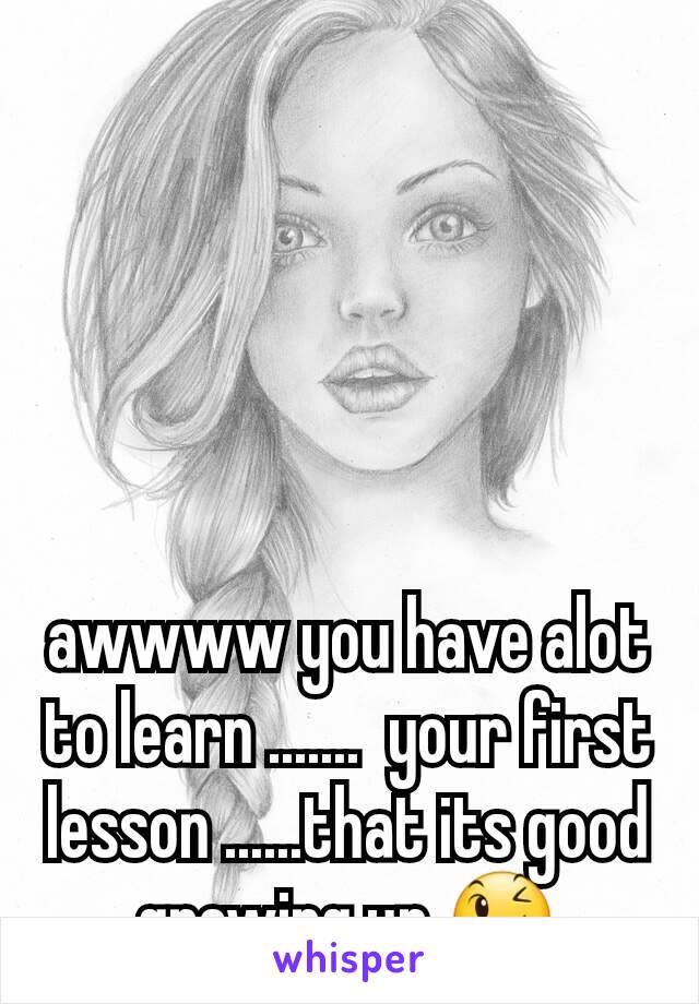 awwww you have alot to learn .......  your first lesson ......that its good growing up 😉