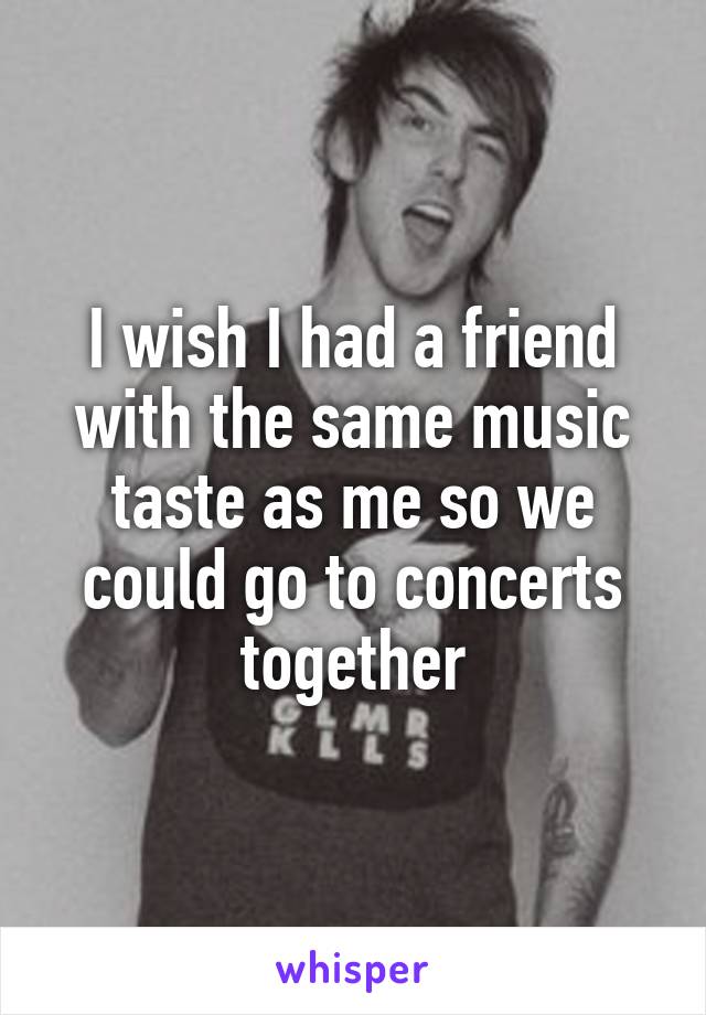 I wish I had a friend with the same music taste as me so we could go to concerts together