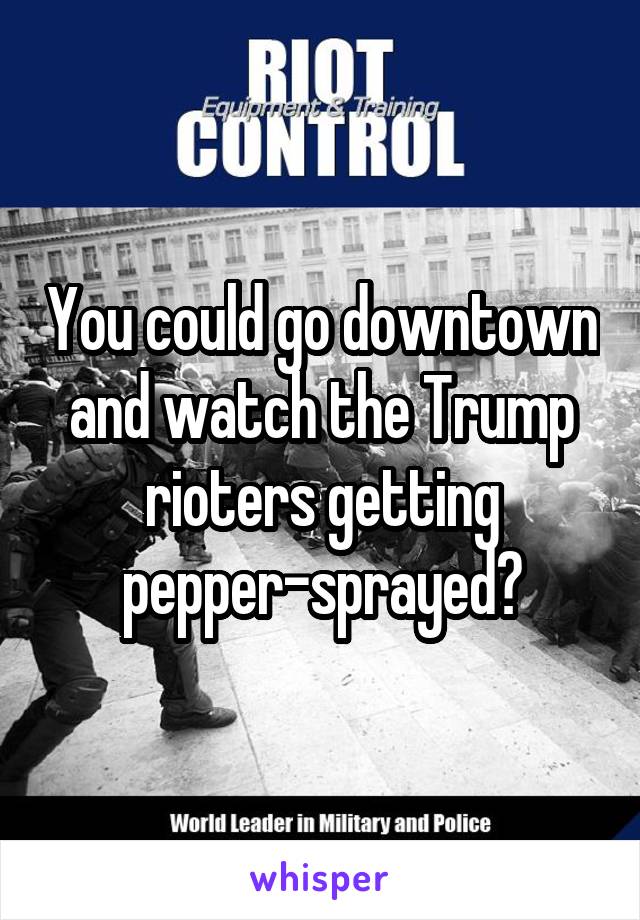 You could go downtown and watch the Trump rioters getting
pepper-sprayed?