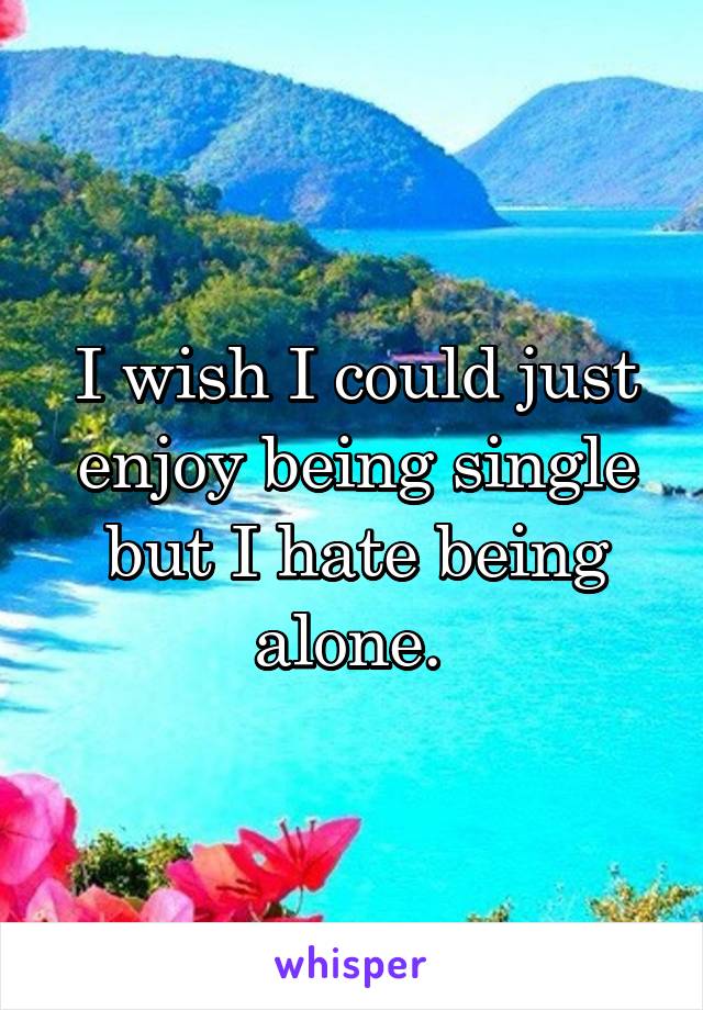 I wish I could just enjoy being single but I hate being alone. 