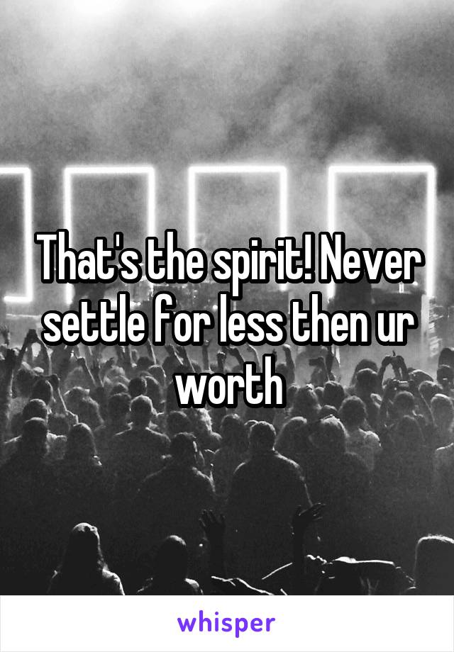 That's the spirit! Never settle for less then ur worth