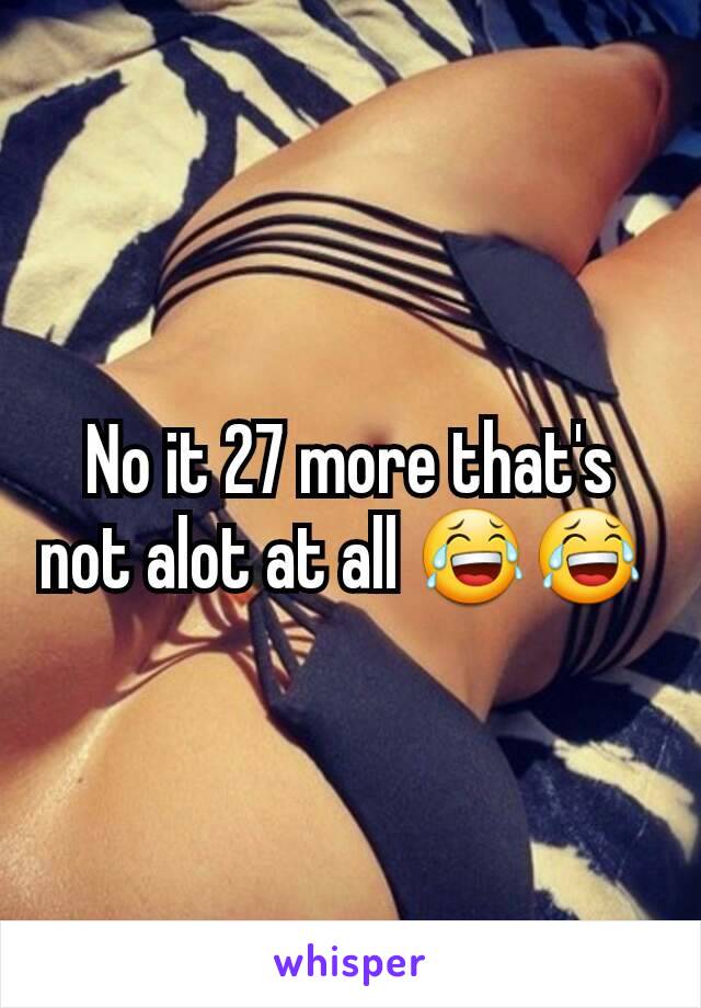 No it 27 more that's not alot at all 😂😂 