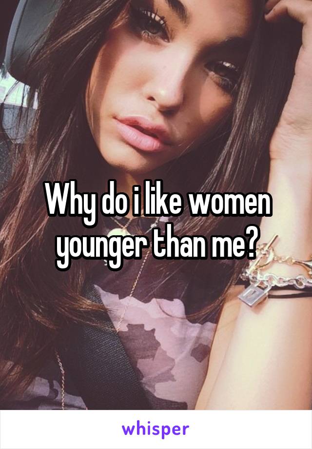 Why do i like women younger than me?