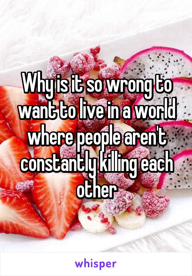 Why is it so wrong to want to live in a world where people aren't constantly killing each other