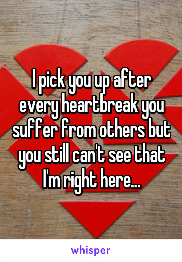 I pick you up after every heartbreak you suffer from others but you still can't see that I'm right here...