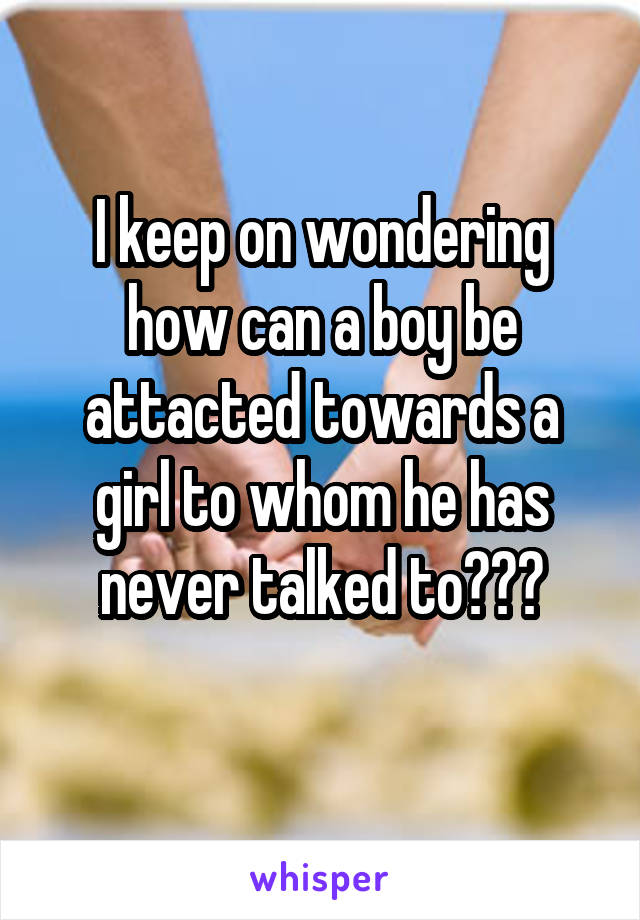 I keep on wondering how can a boy be attacted towards a girl to whom he has never talked to???
